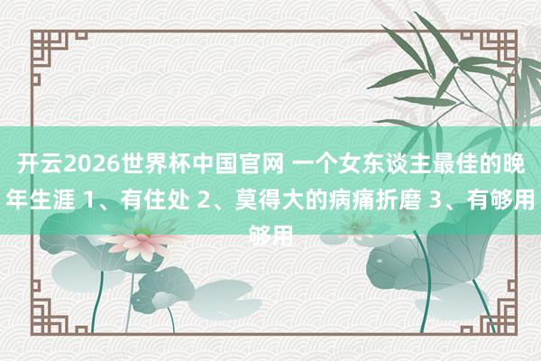 开云2026世界杯中国官网 一个女东谈主最佳的晚年生涯 1、有住处 2、莫得大的病痛折磨 3、有够用