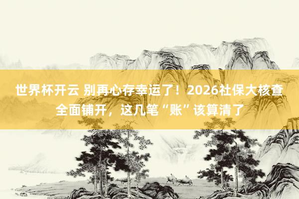世界杯开云 别再心存幸运了！2026社保大核查全面铺开，这几笔“账”该算清了
