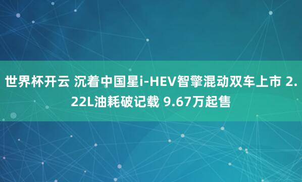 世界杯开云 沉着中国星i-HEV智擎混动双车上市 2.22L油耗破记载 9.67万起售