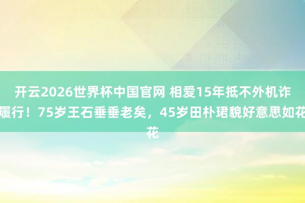 开云2026世界杯中国官网 相爱15年抵不外机诈履行！75岁王石垂垂老矣，45岁田朴珺貌好意思如花