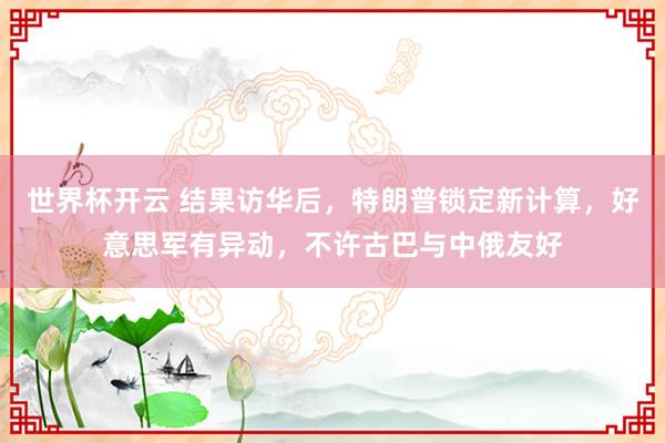 世界杯开云 结果访华后，特朗普锁定新计算，好意思军有异动，不许古巴与中俄友好