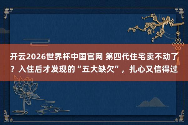 开云2026世界杯中国官网 第四代住宅卖不动了？入住后才发现的“五大缺欠”，扎心又信得过