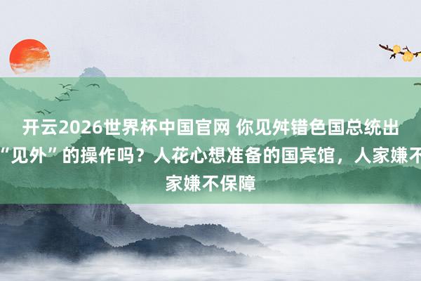 开云2026世界杯中国官网 你见舛错色国总统出访更“见外”的操作吗？人花心想准备的国宾馆，人家嫌不保障