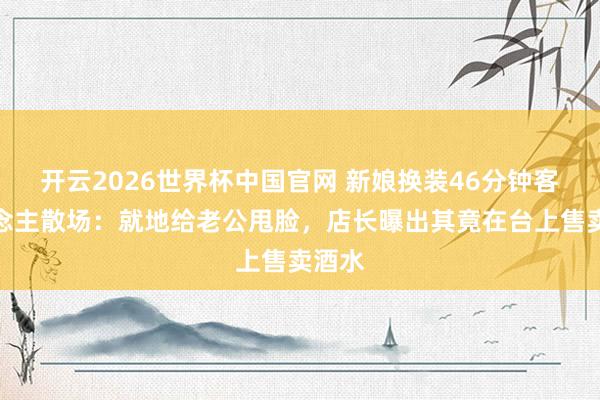 开云2026世界杯中国官网 新娘换装46分钟客东说念主散场：就地给老公甩脸，店长曝出其竟在台上售卖酒水
