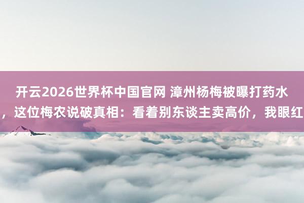 开云2026世界杯中国官网 漳州杨梅被曝打药水，这位梅农说破真相：看着别东谈主卖高价，我眼红