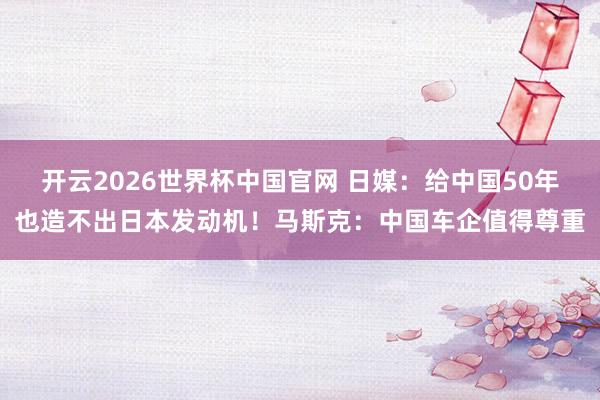 开云2026世界杯中国官网 日媒：给中国50年也造不出日本发动机！马斯克：中国车企值得尊重