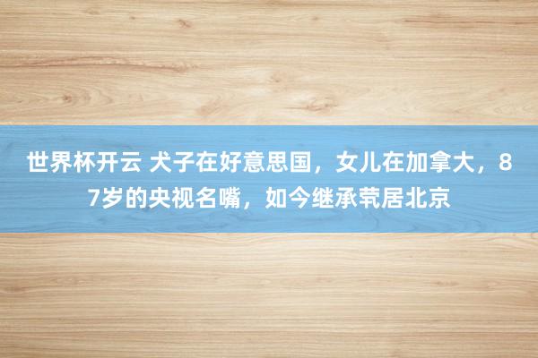 世界杯开云 犬子在好意思国，女儿在加拿大，87岁的央视名嘴，如今继承茕居北京
