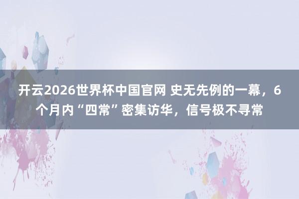 开云2026世界杯中国官网 史无先例的一幕，6个月内“四常”密集访华，信号极不寻常