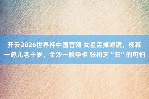 开云2026世界杯中国官网 女星丢掉滤镜，杨幂一忽儿老十岁，金沙一脸孕相 张柏芝“丑”的可怕