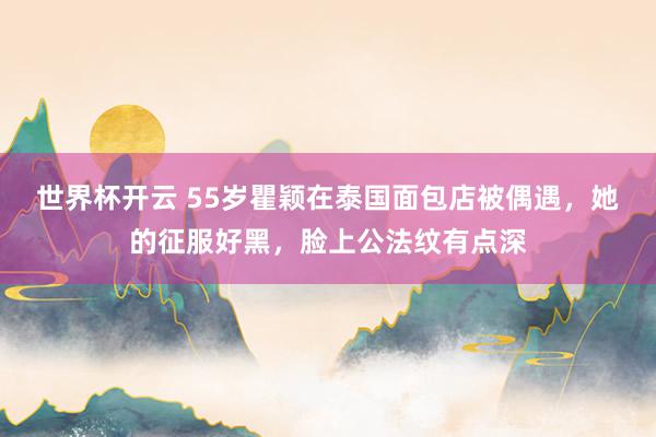 世界杯开云 55岁瞿颖在泰国面包店被偶遇，她的征服好黑，脸上公法纹有点深