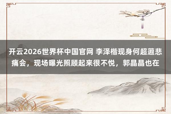 开云2026世界杯中国官网 李泽楷现身何超蕸悲痛会，现场曝光照顾起来很不悦，郭晶晶也在