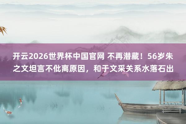 开云2026世界杯中国官网 不再潜藏！56岁朱之文坦言不仳离原因，和于文采关系水落石出