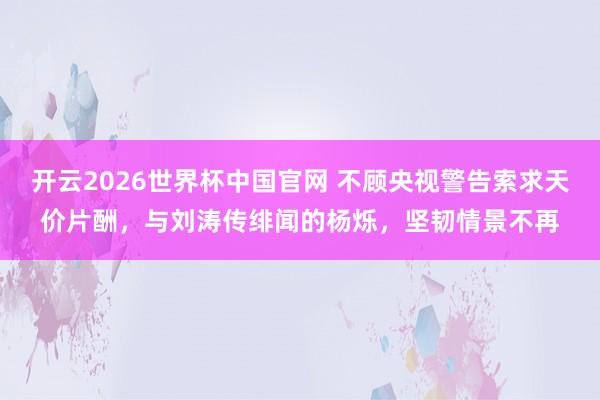 开云2026世界杯中国官网 不顾央视警告索求天价片酬，与刘涛传绯闻的杨烁，坚韧情景不再