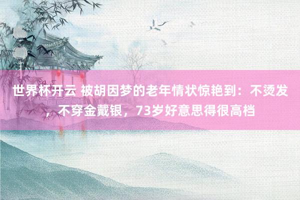 世界杯开云 被胡因梦的老年情状惊艳到：不烫发，不穿金戴银，73岁好意思得很高档