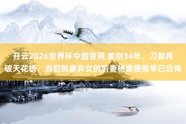 开云2026世界杯中国官网 差别34年，刀郎再破天花板，当初抛妻弃女的前妻杨娜梗概早已后悔