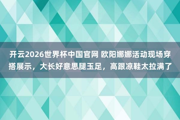 开云2026世界杯中国官网 欧阳娜娜活动现场穿搭展示，大长好意思腿玉足，高跟凉鞋太拉满了