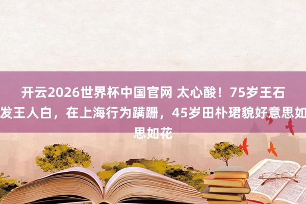 开云2026世界杯中国官网 太心酸！75岁王石须发王人白，在上海行为蹒跚，45岁田朴珺貌好意思如花
