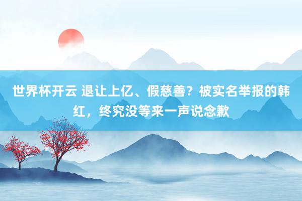 世界杯开云 退让上亿、假慈善？被实名举报的韩红，终究没等来一声说念歉