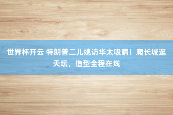 世界杯开云 特朗普二儿媳访华太吸睛！爬长城逛天坛，造型全程在线