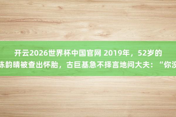 开云2026世界杯中国官网 2019年，52岁的陈韵晴被查出怀胎，古巨基急不择言地问大夫：“你没