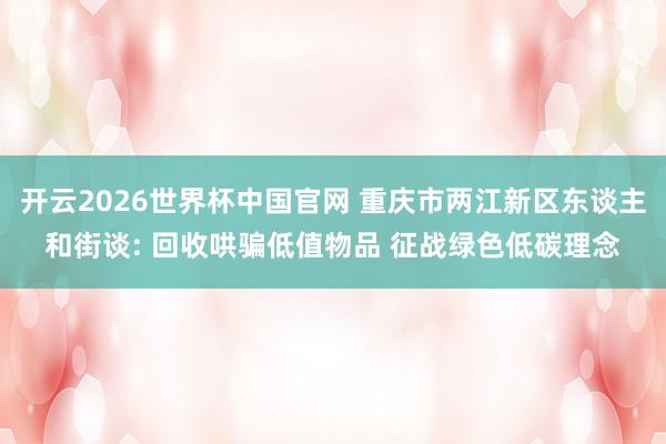 开云2026世界杯中国官网 重庆市两江新区东谈主和街谈: 回收哄骗低值物品 征战绿色低碳理念