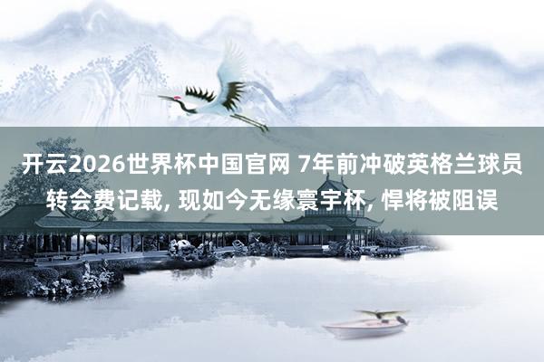 开云2026世界杯中国官网 7年前冲破英格兰球员转会费记载， 现如今无缘寰宇杯， 悍将被阻误