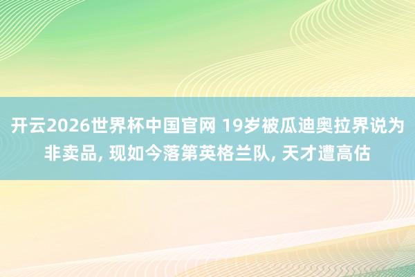 开云2026世界杯中国官网 19岁被瓜迪奥拉界说为非卖品， 现如今落第英格兰队， 天才遭高估