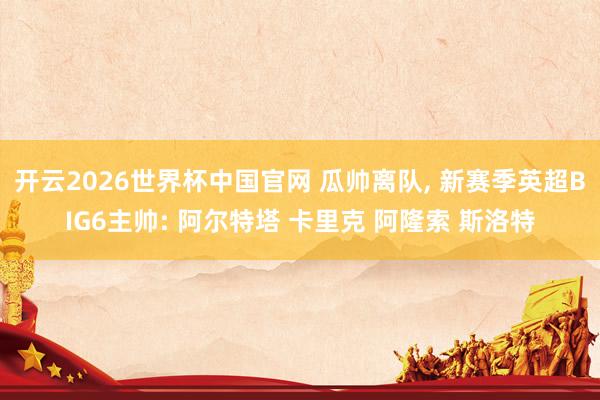 开云2026世界杯中国官网 瓜帅离队， 新赛季英超BIG6主帅: 阿尔特塔 卡里克 阿隆索 斯洛特