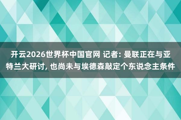 开云2026世界杯中国官网 记者: 曼联正在与亚特兰大研讨， 也尚未与埃德森敲定个东说念主条件