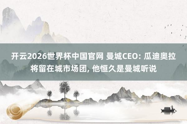 开云2026世界杯中国官网 曼城CEO: 瓜迪奥拉将留在城市场团， 他恒久是曼城听说