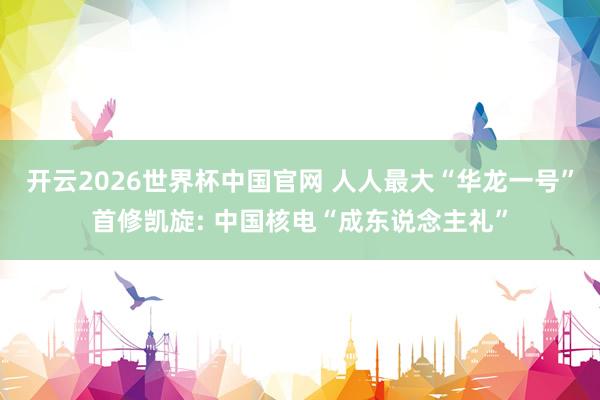 开云2026世界杯中国官网 人人最大“华龙一号”首修凯旋: 中国核电“成东说念主礼”