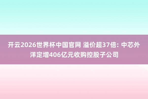 开云2026世界杯中国官网 溢价超37倍: 中芯外洋定增406亿元收购控股子公司