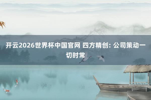 开云2026世界杯中国官网 四方精创: 公司策动一切时常