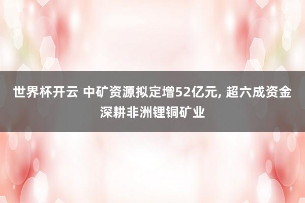 世界杯开云 中矿资源拟定增52亿元， 超六成资金深耕非洲锂铜矿业