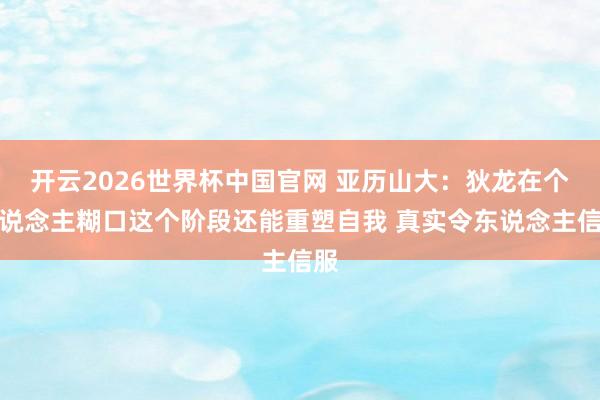 开云2026世界杯中国官网 亚历山大：狄龙在个东说念主糊口这个阶段还能重塑自我 真实令东说念主信服