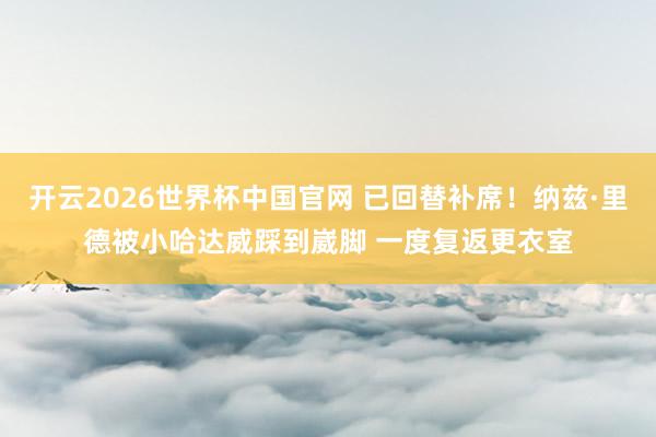 开云2026世界杯中国官网 已回替补席！纳兹·里德被小哈达威踩到崴脚 一度复返更衣室