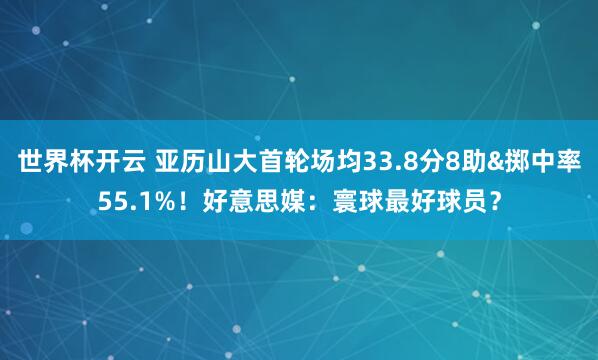 世界杯开云 亚历山大首轮场均33.8分8助&掷中率55.1%！好意思媒：寰球最好球员？