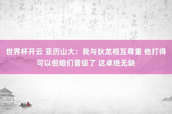 世界杯开云 亚历山大：我与狄龙相互尊重 他打得可以但咱们晋级了 这卓绝无缺