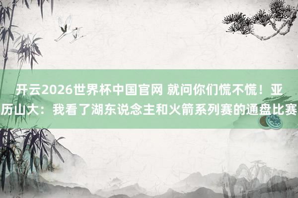 开云2026世界杯中国官网 就问你们慌不慌！亚历山大：我看了湖东说念主和火箭系列赛的通盘比赛