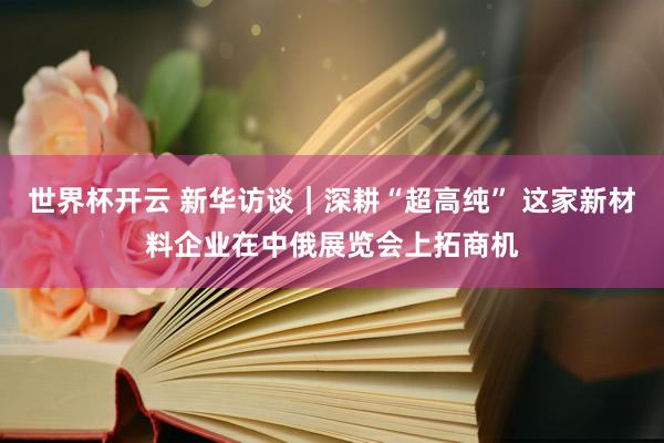 世界杯开云 新华访谈｜深耕“超高纯” 这家新材料企业在中俄展览会上拓商机