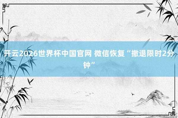 开云2026世界杯中国官网 微信恢复“撤退限时2分钟”