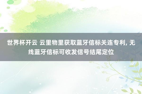 世界杯开云 云里物里获取蓝牙信标关连专利， 无线蓝牙信标可收发信号结尾定位