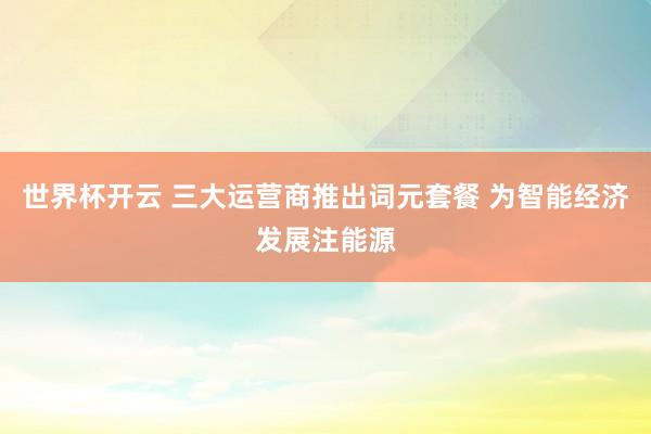 世界杯开云 三大运营商推出词元套餐 为智能经济发展注能源