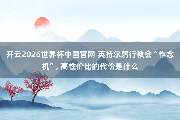 开云2026世界杯中国官网 英特尔躬行教会“作念机”， 高性价比的代价是什么