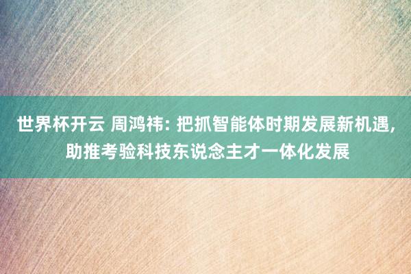 世界杯开云 周鸿祎: 把抓智能体时期发展新机遇， 助推考验科技东说念主才一体化发展
