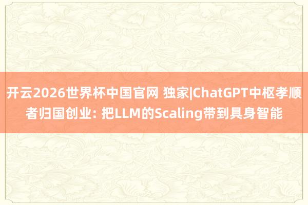 开云2026世界杯中国官网 独家|ChatGPT中枢孝顺者归国创业: 把LLM的Scaling带到具身智能