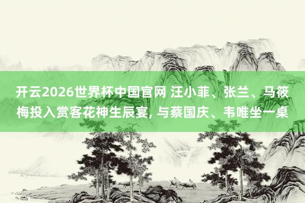 开云2026世界杯中国官网 汪小菲、张兰、马筱梅投入赏客花神生辰宴， 与蔡国庆、韦唯坐一桌