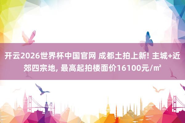 开云2026世界杯中国官网 成都土拍上新! 主城+近郊四宗地， 最高起拍楼面价16100元/㎡