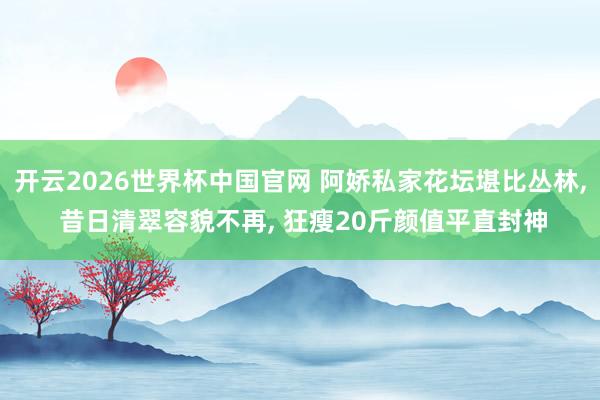 开云2026世界杯中国官网 阿娇私家花坛堪比丛林， 昔日清翠容貌不再， 狂瘦20斤颜值平直封神