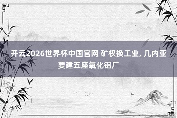 开云2026世界杯中国官网 矿权换工业， 几内亚要建五座氧化铝厂